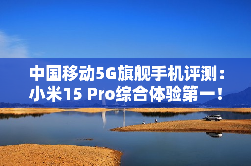 中国移动5G旗舰手机评测：小米15 Pro综合体验第一！六边形战士
