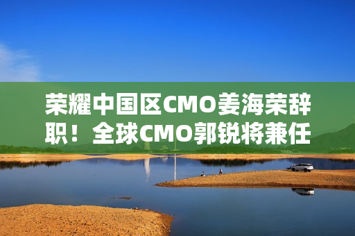 荣耀中国区CMO姜海荣辞职！全球CMO郭锐将兼任