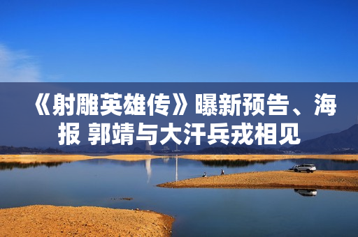 《射雕英雄传》曝新预告、海报 郭靖与大汗兵戎相见