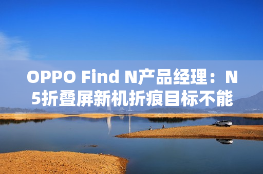 OPPO Find N产品经理：N5折叠屏新机折痕目标不能比N3差
