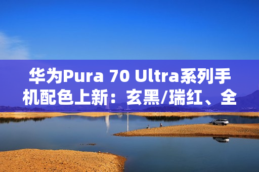 华为Pura 70 Ultra系列手机配色上新：玄黑/瑞红、全新星盘格设计，7499元