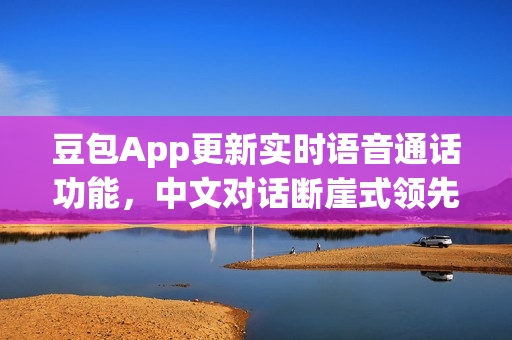 豆包App更新实时语音通话功能，中文对话断崖式领先，人机难辨！