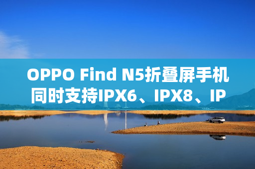 OPPO Find N5折叠屏手机同时支持IPX6、IPX8、IPX9且满级防水