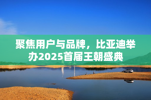 聚焦用户与品牌，比亚迪举办2025首届王朝盛典