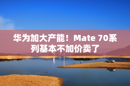 华为加大产能！Mate 70系列基本不加价卖了