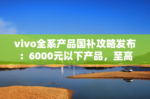 vivo全系产品国补攻略发布：6000元以下产品，至高补贴500元