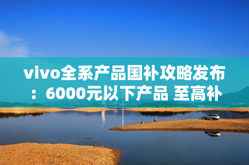 vivo全系产品国补攻略发布：6000元以下产品 至高补贴500元