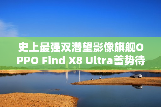 史上最强双潜望影像旗舰OPPO Find X8 Ultra蓄势待发