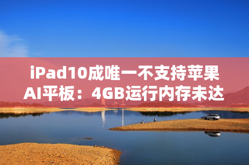 iPad10成唯一不支持苹果AI平板：4GB运行内存未达门槛