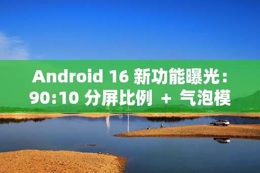 Android 16 新功能曝光：90:10 分屏比例 ＋ 气泡模式