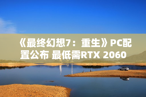 《最终幻想7：重生》PC配置公布 最低需RTX 2060