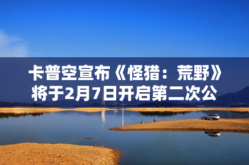 卡普空宣布《怪猎：荒野》将于2月7日开启第二次公测