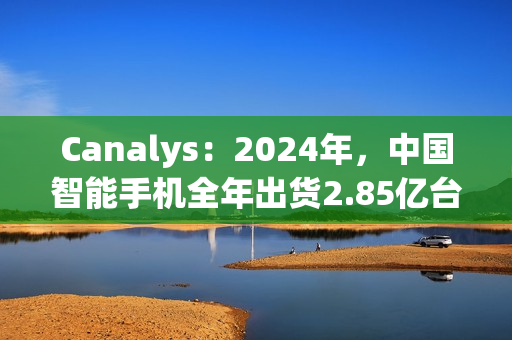 Canalys：2024年，中国智能手机全年出货2.85亿台 同比增长4%