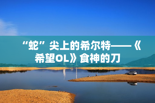 “蛇”尖上的希尔特——《希望OL》食神的刀