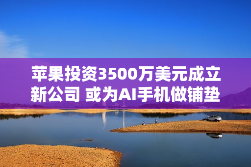 苹果投资3500万美元成立新公司 或为AI手机做铺垫！