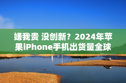嫌我贵 没创新？2024年苹果iPhone手机出货量全球第一