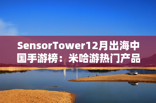 SensorTower12月出海中国手游榜：米哈游热门产品全线增长