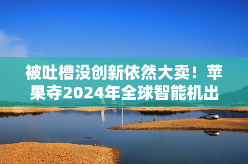 被吐槽没创新依然大卖！苹果夺2024年全球智能机出货量第一：连续2年超越三星
