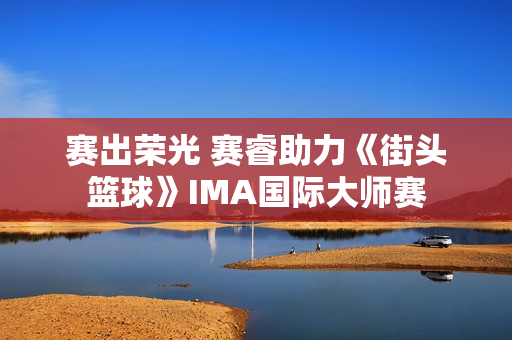 赛出荣光 赛睿助力《街头篮球》IMA国际大师赛
