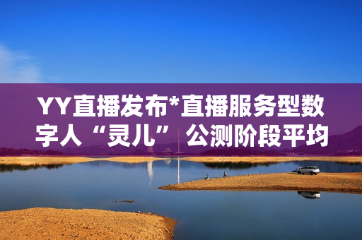YY直播发布*直播服务型数字人“灵儿” 公测阶段平均每天服务超100万用户