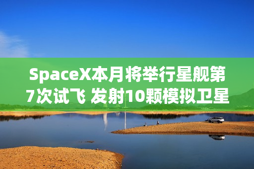 SpaceX本月将举行星舰第7次试飞 发射10颗模拟卫星！