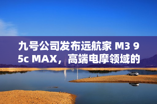 九号公司发布远航家 M3 95c MAX，高端电摩领域的新标杆