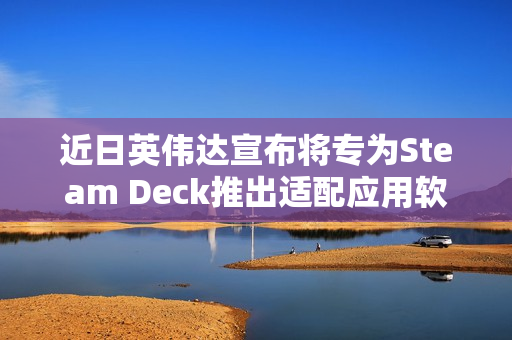 近日英伟达宣布将专为Steam Deck推出适配应用软件