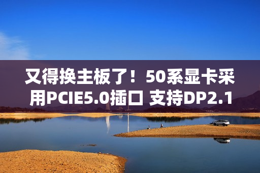 又得换主板了！50系显卡采用PCIE5.0插口 支持DP2.1线