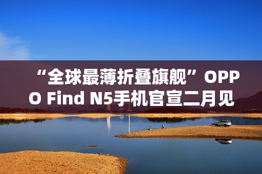 “全球最薄折叠旗舰”OPPO Find N5手机官宣二月见