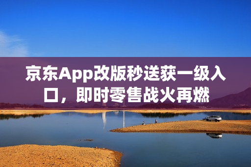 京东App改版秒送获一级入口，即时零售战火再燃