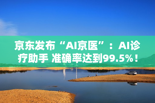 京东发布“AI京医”：AI诊疗助手 准确率达到99.5%！