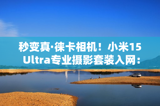 秒变真·徕卡相机！小米15 Ultra专业摄影套装入网：蓝牙连接