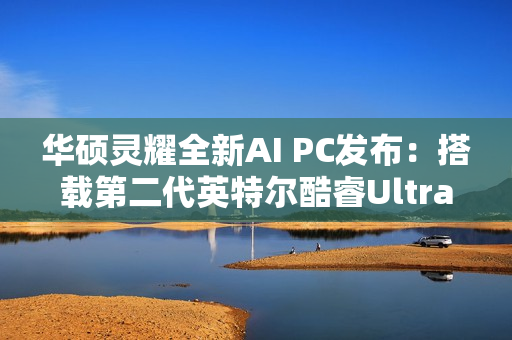 华硕灵耀全新AI PC发布：搭载第二代英特尔酷睿Ultra处理器