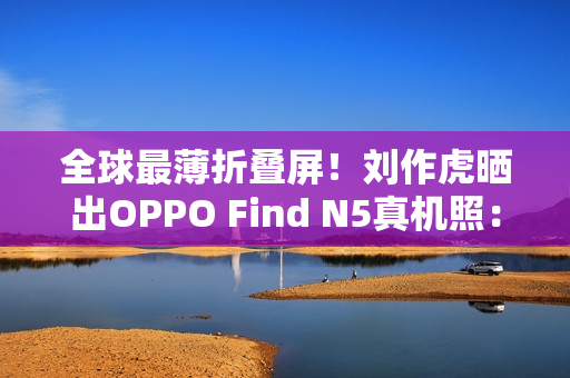 全球最薄折叠屏！刘作虎晒出OPPO Find N5真机照：厚度史无前例