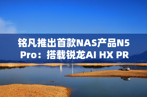 铭凡推出首款NAS产品N5 Pro：搭载锐龙AI HX PRO 370能当迷你机用