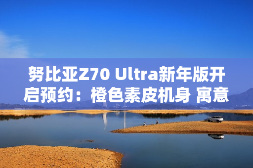 努比亚Z70 Ultra新年版开启预约：橙色素皮机身 寓意心想事成