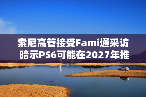 索尼高管接受Fami通采访 暗示PS6可能在2027年推出