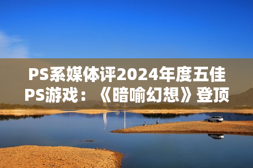 PS系媒体评2024年度五佳PS游戏：《暗喻幻想》登顶