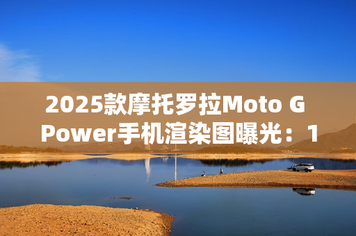 2025款摩托罗拉Moto G Power手机渲染图曝光：15W无线充电