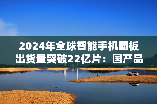 2024年全球智能手机面板出货量突破22亿片：国产品牌表现抢眼