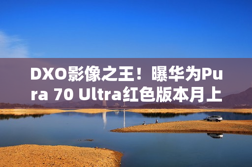 DXO影像之王！曝华为Pura 70 Ultra红色版本月上市