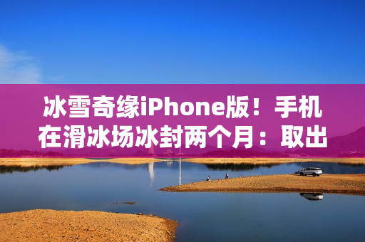冰雪奇缘iPhone版！手机在滑冰场冰封两个月：取出后竟还能正常用