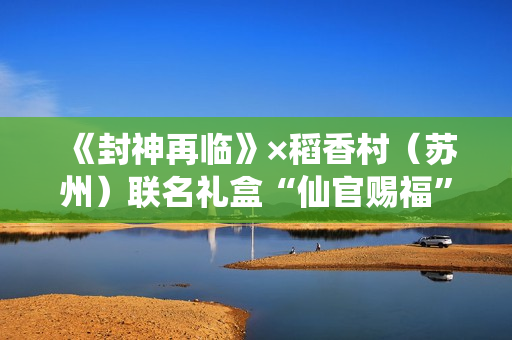 《封神再临》×稻香村（苏州）联名礼盒“仙官赐福”即将上线，“稻”友，请留步！