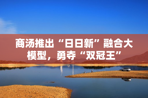 商汤推出“日日新”融合大模型，勇夺“双冠王”