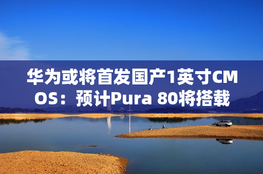 华为或将首发国产1英寸CMOS：预计Pura 80将搭载