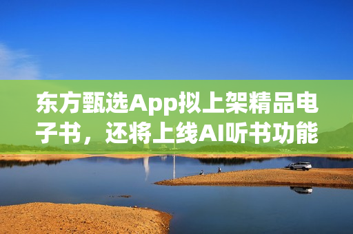东方甄选App拟上架精品电子书，还将上线AI听书功能