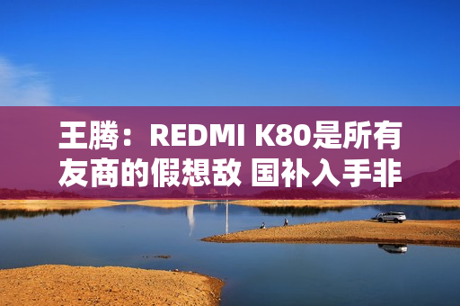 王腾：REDMI K80是所有友商的假想敌 国补入手非常合适