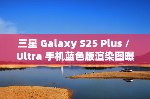 三星 Galaxy S25 Plus / Ultra 手机蓝色版渲染图曝光：超窄边框，支持磁吸无线充电