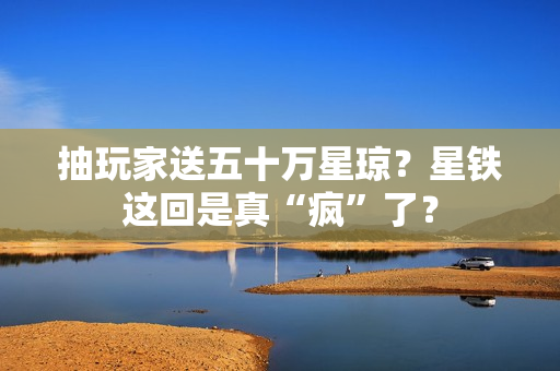 抽玩家送五十万星琼？星铁这回是真“疯”了？