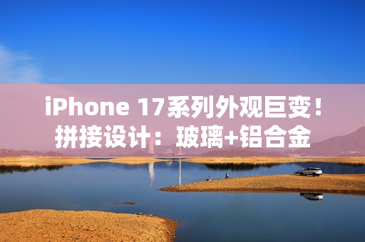 iPhone 17系列外观巨变！拼接设计：玻璃+铝合金